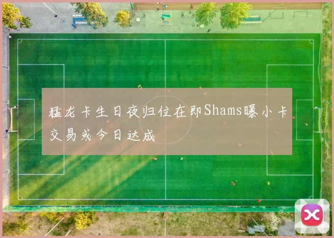猛龙卡生日夜归位在即Shams曝小卡交易或今日达成