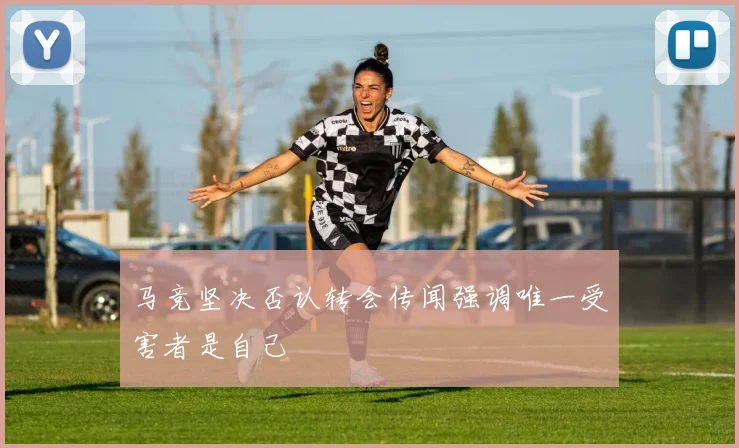 马竞坚决否认转会传闻强调唯一受害者是自己