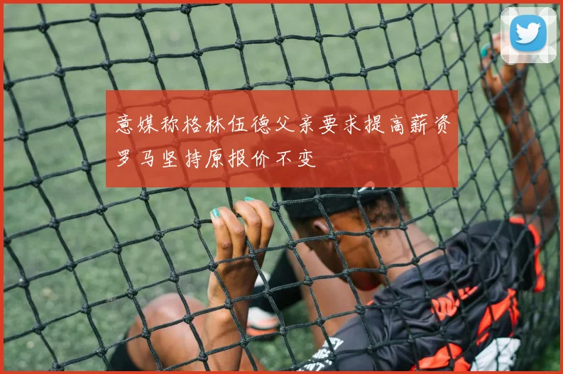 意媒称格林伍德父亲要求提高薪资罗马坚持原报价不变