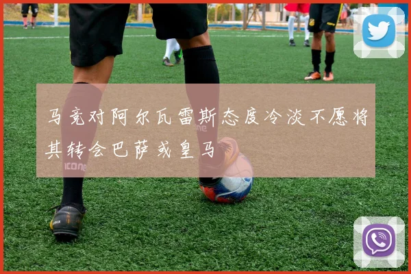 马竞对阿尔瓦雷斯态度冷淡不愿将其转会巴萨或皇马