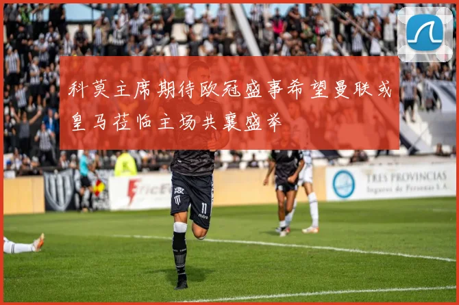 科莫主席期待欧冠盛事希望曼联或皇马莅临主场共襄盛举