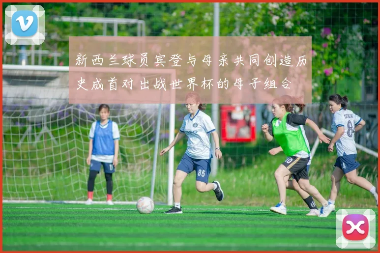 新西兰球员宾登与母亲共同创造历史成首对出战世界杯的母子组合