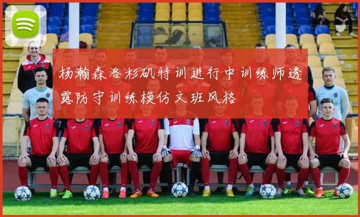 杨瀚森洛杉矶特训进行中训练师透露防守训练模仿文班风格