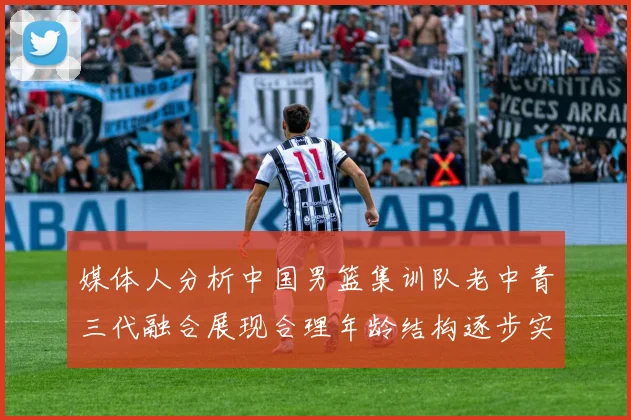 媒体人分析中国男篮集训队老中青三代融合展现合理年龄结构逐步实现换血