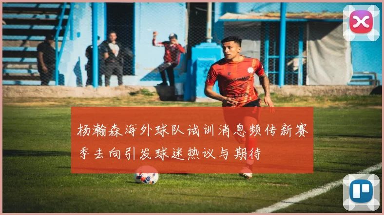 杨瀚森海外球队试训消息频传新赛季去向引发球迷热议与期待