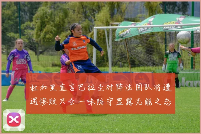 杜加里直言巴拉圭对阵法国队将遭遇惨败只会一味防守显露无能之态