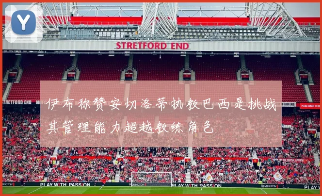 伊布称赞安切洛蒂执教巴西是挑战其管理能力超越教练角色