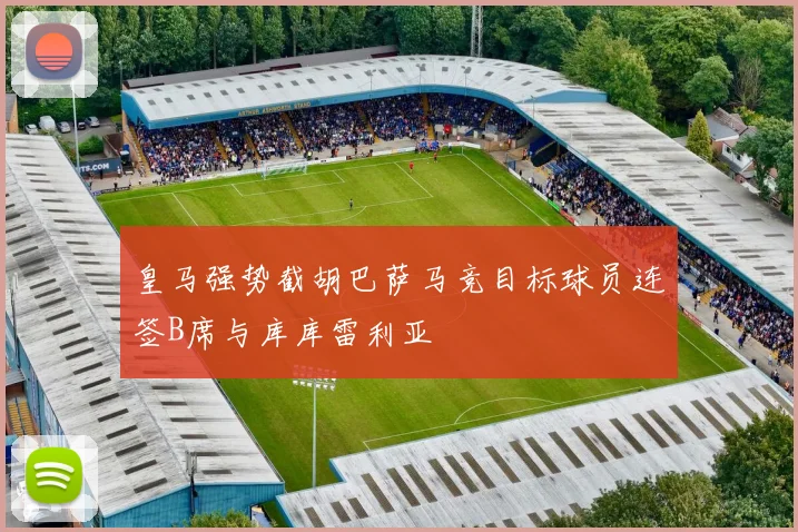 皇马强势截胡巴萨马竞目标球员连签B席与库库雷利亚