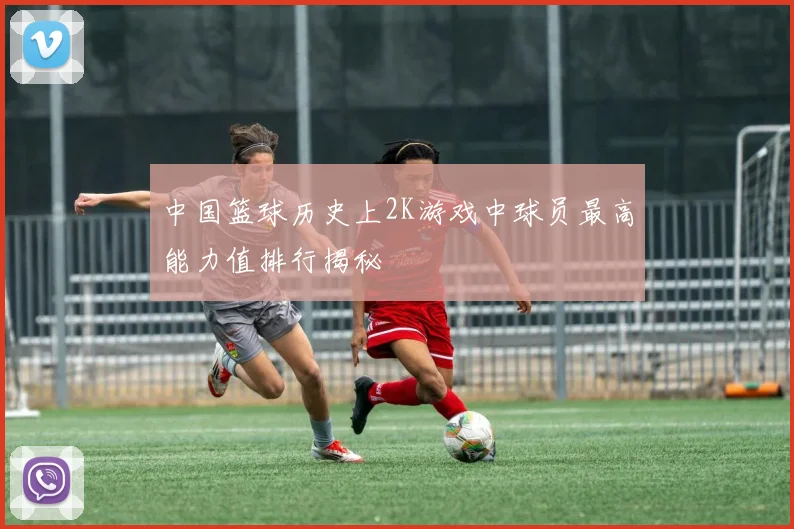 中国篮球历史上2K游戏中球员最高能力值排行揭秘