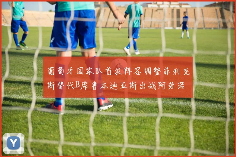 葡萄牙国家队首发阵容调整菲利克斯替代B席鲁本迪亚斯出战阿劳若