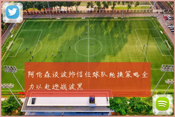 阿伦森谈波帅信任球队轮换策略全力以赴迎战波黑