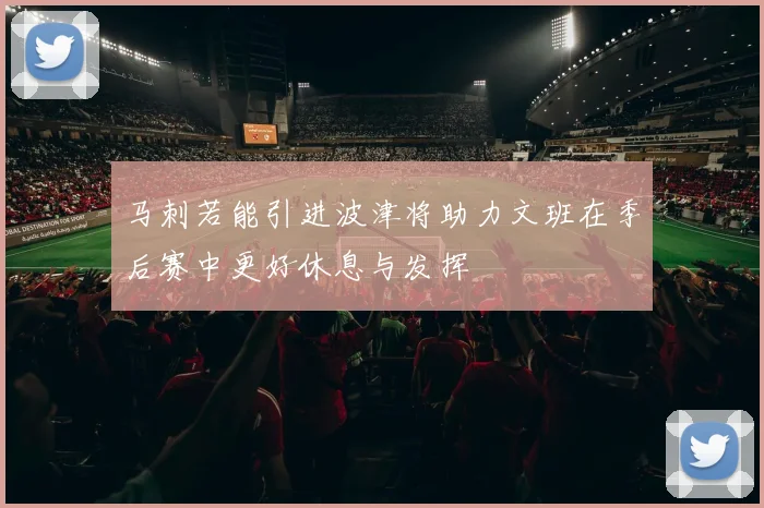 马刺若能引进波津将助力文班在季后赛中更好休息与发挥