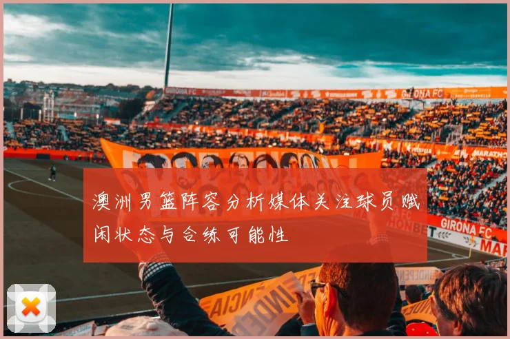 澳洲男篮阵容分析媒体关注球员赋闲状态与合练可能性