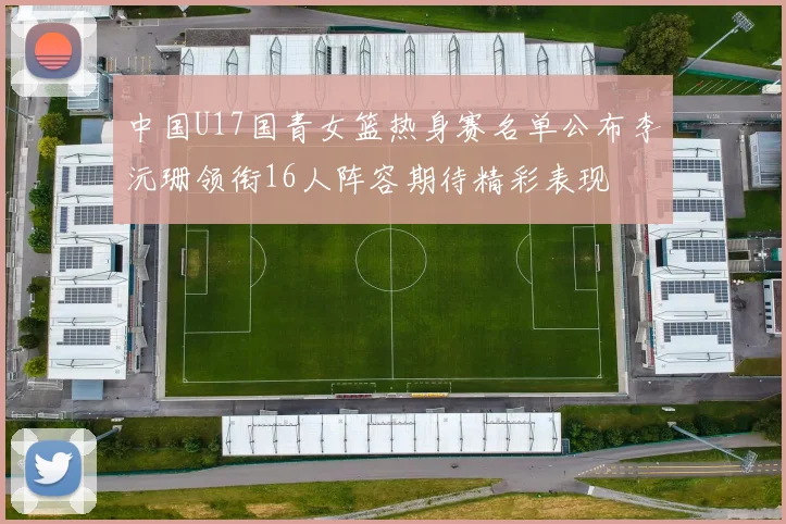 中国U17国青女篮热身赛名单公布李沅珊领衔16人阵容期待精彩表现