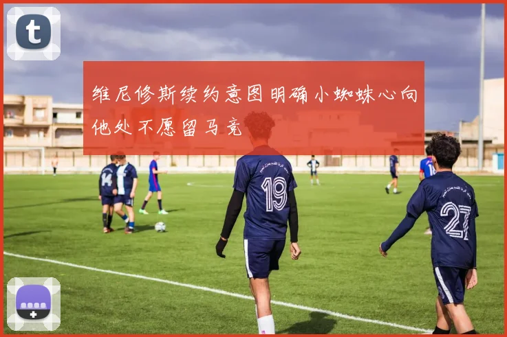 维尼修斯续约意图明确小蜘蛛心向他处不愿留马竞