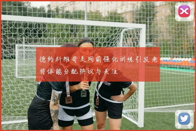 德约科维奇美网前强化训练引发老将体能分配热议与关注