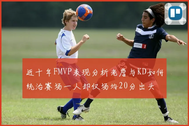 近十年FMVP表现分析老詹与KD如何统治赛场一人却仅场均20分出头