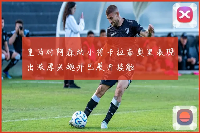 皇马对阿森纳小将卡拉菲奥里表现出浓厚兴趣并已展开接触
