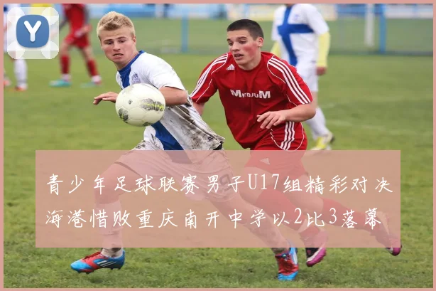 青少年足球联赛男子U17组精彩对决海港惜败重庆南开中学以2比3落幕