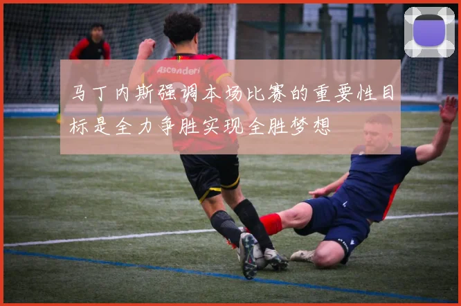 马丁内斯强调本场比赛的重要性目标是全力争胜实现全胜梦想