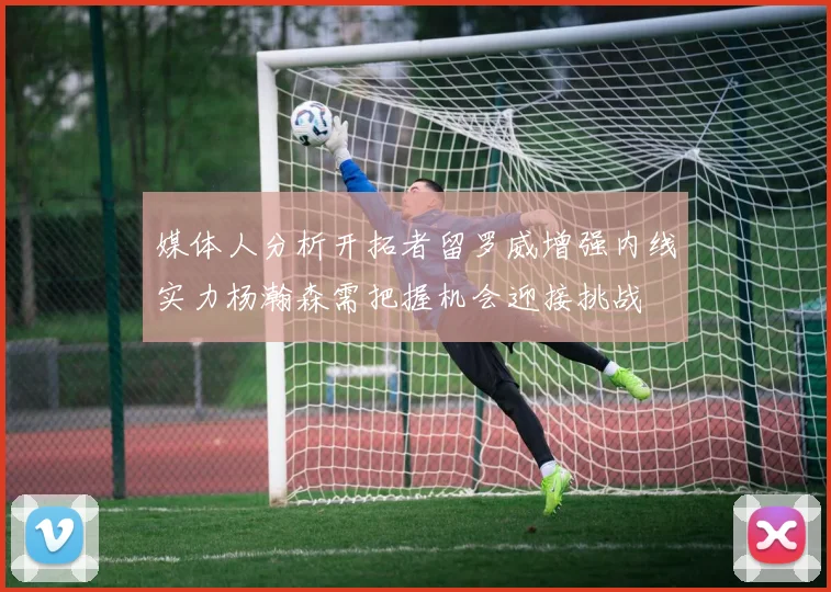 媒体人分析开拓者留罗威增强内线实力杨瀚森需把握机会迎接挑战