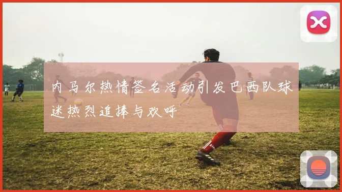 内马尔热情签名活动引发巴西队球迷热烈追捧与欢呼
